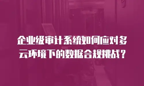 企业级审计系统如何应对多云环境下的数据合规挑战？