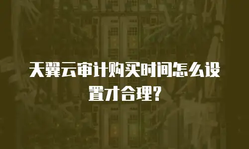 天翼云审计购买时间怎么设置才合理？