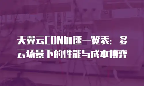 天翼云CDN加速一览表：多云场景下的性能与成本博弈