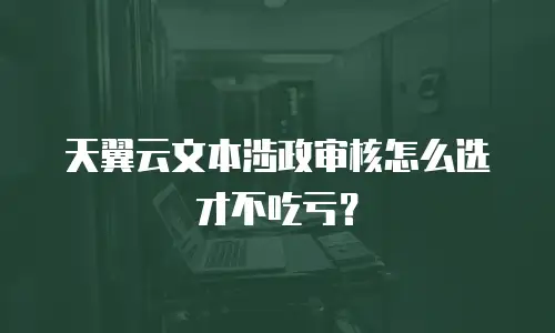 天翼云文本涉政审核怎么选才不吃亏？