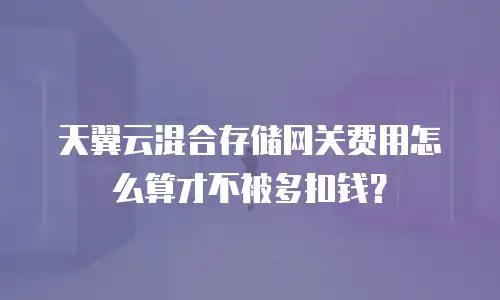 天翼云混合存储网关费用怎么算才不被多扣钱？