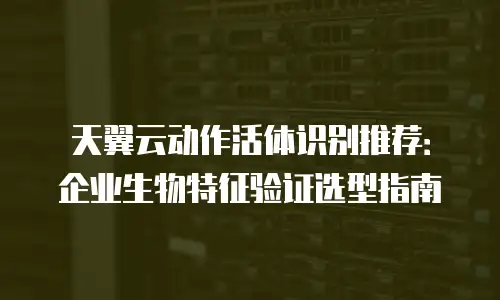 天翼云动作活体识别推荐：企业生物特征验证选型指南