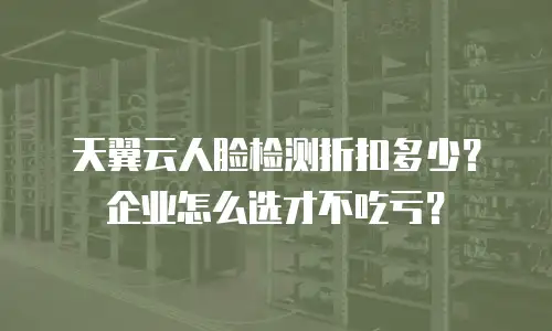 天翼云人脸检测折扣多少？企业怎么选才不吃亏？