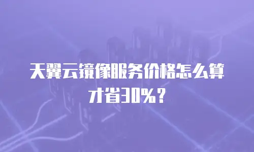 天翼云镜像服务价格怎么算才省30%？