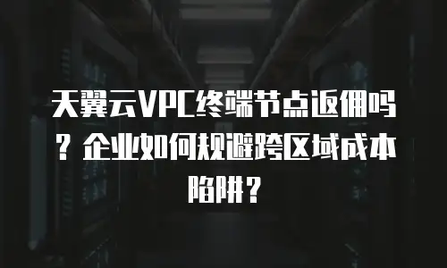 天翼云VPC终端节点返佣吗？企业如何规避跨区域成本陷阱？
