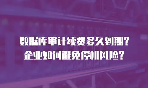 数据库审计续费多久到期？企业如何避免停机风险？