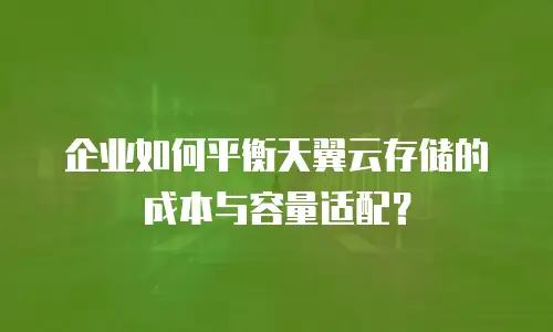 企业如何平衡天翼云存储的成本与容量适配？