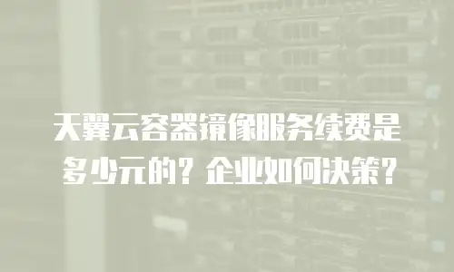 天翼云容器镜像服务续费是多少元的？企业如何决策？