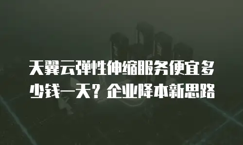 天翼云弹性伸缩服务便宜多少钱一天？企业降本新思路
