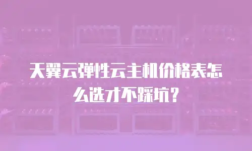 天翼云弹性云主机价格表怎么选才不踩坑？