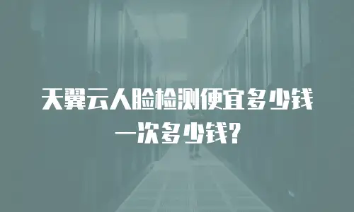 天翼云人脸检测便宜多少钱一次多少钱？