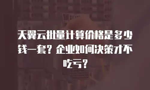 天翼云批量计算价格是多少钱一套？企业如何决策才不吃亏？