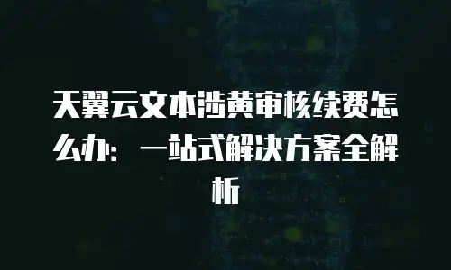 天翼云文本涉黄审核续费怎么办：一站式解决方案全解析