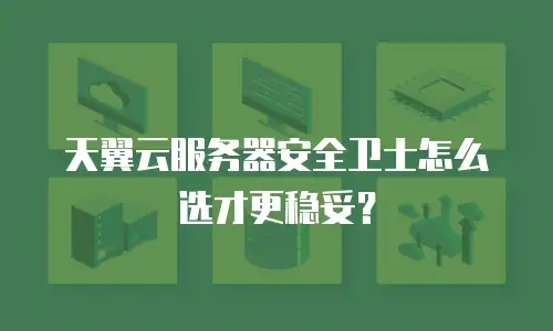 天翼云服务器安全卫士怎么选才更稳妥？