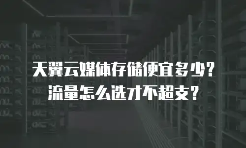 天翼云媒体存储便宜多少？流量怎么选才不超支？