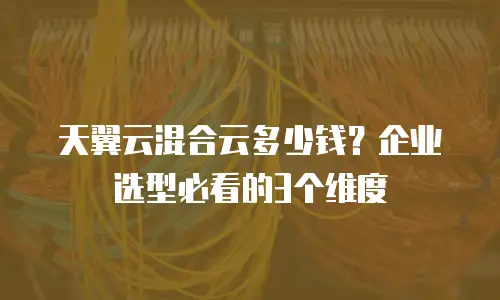 天翼云混合云多少钱？企业选型必看的3个维度