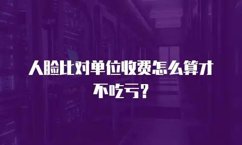 人脸比对单位收费怎么算才不吃亏？