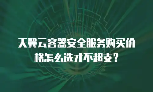 天翼云容器安全服务购买价格怎么选才不超支？
