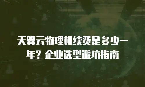 天翼云物理机续费是多少一年？企业选型避坑指南