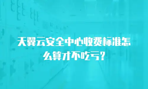 天翼云安全中心收费标准怎么算才不吃亏？