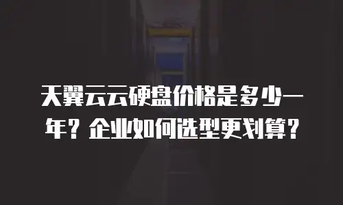天翼云云硬盘价格是多少一年？企业如何选型更划算？