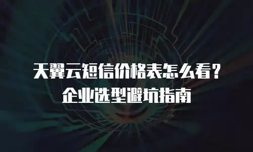 天翼云短信价格表怎么看？企业选型避坑指南