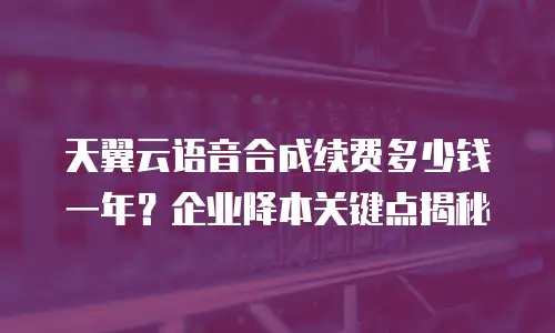 天翼云语音合成续费多少钱一年？企业降本关键点揭秘