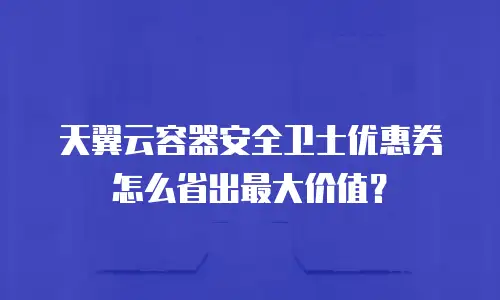 天翼云容器安全卫士优惠券怎么省出最大价值？