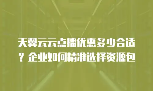 天翼云云点播优惠多少合适？企业如何精准选择资源包