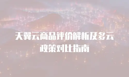 天翼云商品评价解析及多云政策对比指南