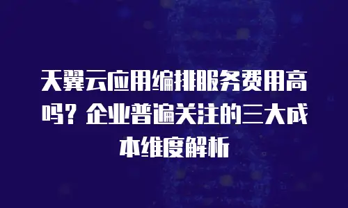 天翼云应用编排服务费用高吗？企业普遍关注的三大成本维度解析