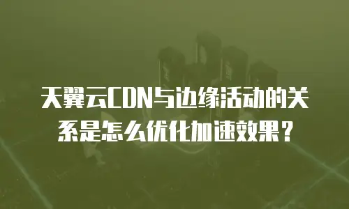 天翼云CDN与边缘活动的关系是怎么优化加速效果？