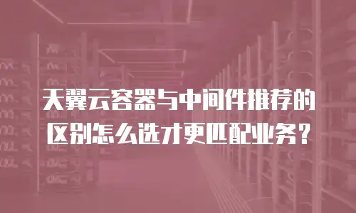 天翼云容器与中间件推荐的区别怎么选才更匹配业务？