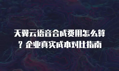 天翼云语音合成费用怎么算？企业真实成本对比指南