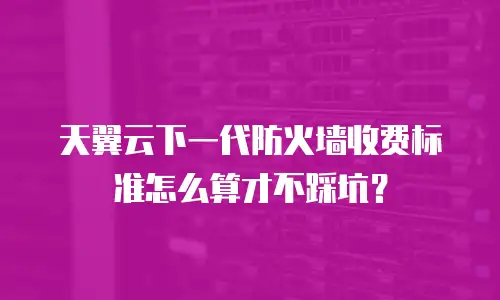 天翼云下一代防火墙收费标准怎么算才不踩坑？