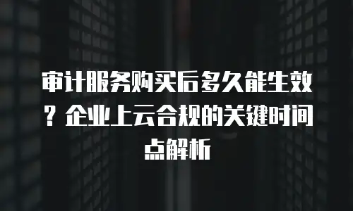 审计服务购买后多久能生效？企业上云合规的关键时间点解析