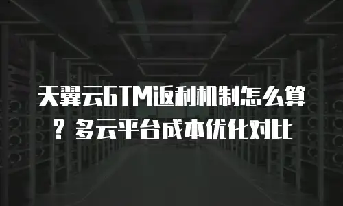 天翼云GTM返利机制怎么算？多云平台成本优化对比