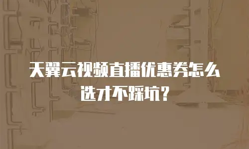 天翼云视频直播优惠券怎么选才不踩坑？