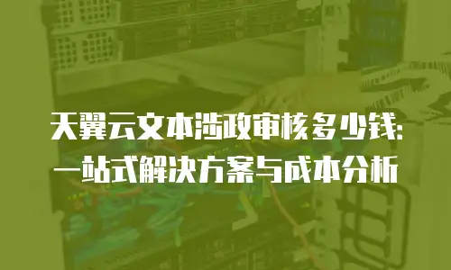 天翼云文本涉政审核多少钱：一站式解决方案与成本分析