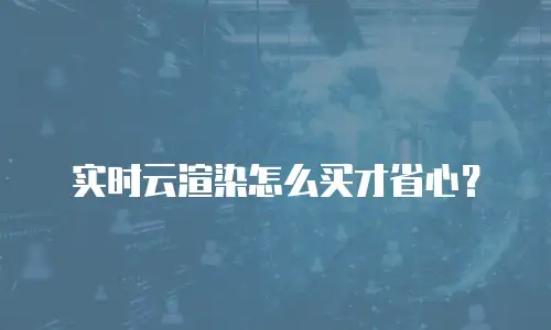 实时云渲染怎么买才省心？