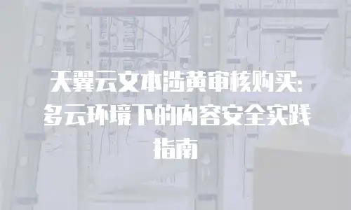天翼云文本涉黄审核购买：多云环境下的内容安全实践指南