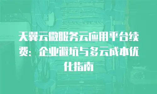 天翼云微服务云应用平台续费：企业避坑与多云成本优化指南