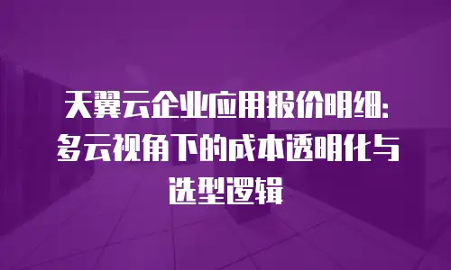 天翼云企业应用报价明细：多云视角下的成本透明化与选型逻辑