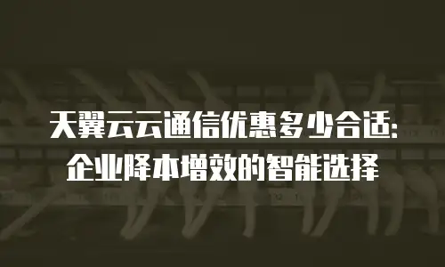 天翼云云通信优惠多少合适：企业降本增效的智能选择