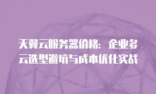 天翼云服务器价格：企业多云选型避坑与成本优化实战