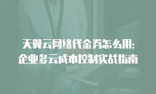 天翼云网络代金券怎么用：企业多云成本控制实战指南