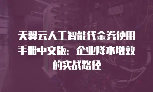 天翼云人工智能代金券使用手册中文版：企业降本增效的实战路径