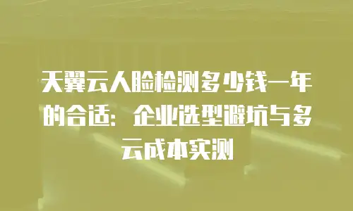 天翼云人脸检测多少钱一年的合适：企业选型避坑与多云成本实测