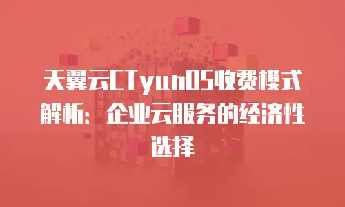 天翼云CTyunOS收费模式解析：企业云服务的经济性选择