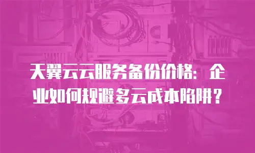 天翼云云服务备份价格：企业如何规避多云成本陷阱？